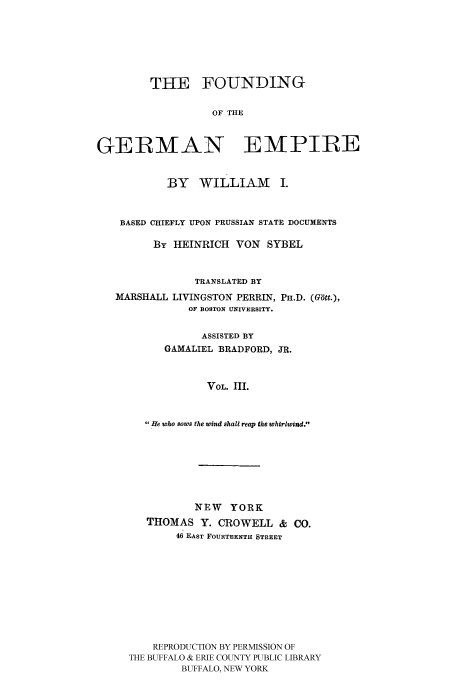 handle is hein.cow/fogempi0003 and id is 1 raw text is: THE FOUNDING
OF THE
GEIRMAN EMPIRE
BY WILLIAM I.
BASED CHIEFLY UPON PRUSSIAN STATE DOCUMENTS
BY HEINRICH VON SYBEL
TRANSLATED BY

MARSHALL

LIVINGSTON PERRIN,
OF BOSTON UNIVERSITY.

ASSISTED BY
GAMALIEL BRADFORD, JR.
VOL. III.
He who sows the wind shall reap the whirlwind.

NEW YORK
THOMAS Y. CROWELL & CO.
46 EAST FOURTEENTH STREET
REPRODUCTION BY PERMISSION OF
THE BUFFALO & ERIE COUNTY PUBLIC LIBRARY
BUFFALO, NEW YORK

PH.D. (G~tt.),


