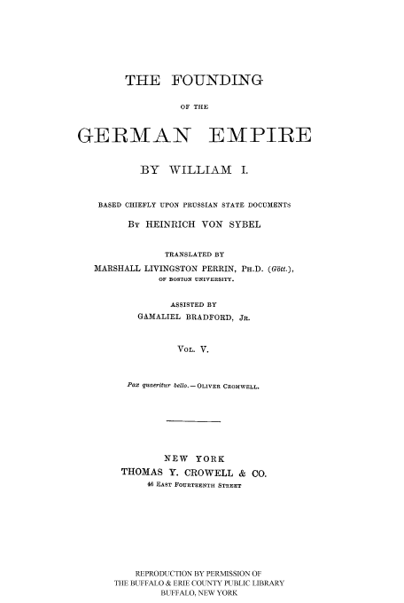handle is hein.cow/fogempi0005 and id is 1 raw text is: THE FOUNDING
OF THE
GERMAN EMPIRE
BY WILLIAM I.
BASED CHIEFLY UPON PRUSSIAN STATE DOCUMENTS
By HEINRICH VON SYBEL
TRANSLATED BY
MARSHALL LIVINGSTON PERRIN, PH.D. (Gbtt.),
OF BOSTON UNIVERSITY.
ASSISTED BY
GAMALIEL BRADFORD, JR.
VOL. V.
Pax quaeritur bello.- OLIVER CROMWELL.

NEW YORK
THOMAS Y. CROWELL & CO.
46 EAST FOURTEENTH STREET
REPRODUCTION BY PERMISSION OF
THE BUFFALO & ERIE COUNTY PUBLIC LIBRARY
BUFFALO, NEW YORK


