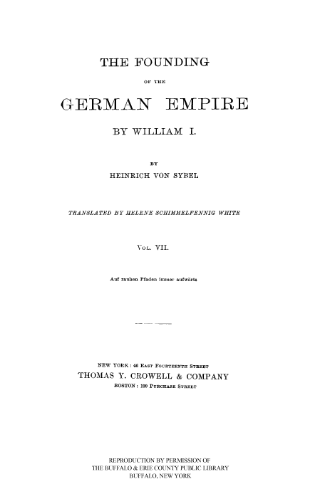 handle is hein.cow/fogempi0007 and id is 1 raw text is: THE FOUNDING
OF THE
GEIRMAN    EMPIRE

BY WILLIAM I.
BY
HEINRICH VON SYBEL

TRANSLA TED BY HELENE SCiIIMMELFENNIG WHITE
VOL. VII.
Auf rauhen Pfaden imikler aufwtrts

NEW YORK: 46 EAST FOURTEENTH STREET
THOMAS Y. CROWELL & COMPANY
BOSTON: 100 PURCHASE STREET
REPRODUCTION BY PERMISSION OF
THE BUFFALO & ERIE COUNTY PUBLIC LIBRARY
BUFFALO, NEW YORK


