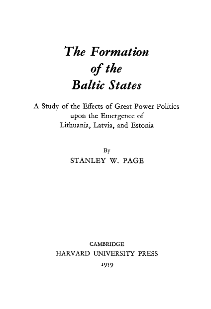 handle is hein.cow/formbalts0001 and id is 1 raw text is: 




       The Formation

              of the

         Baltic States

A Study of the Effects of Great Power Politics
         upon the Emergence of
      Lithuania, Latvia, and Estonia


                 By
         STANLEY W. PAGE









              CAMBRIDGE
     HARVARD UNIVERSITY PRESS
                1959


