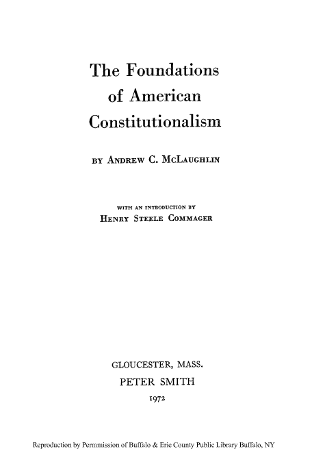handle is hein.cow/fouame0001 and id is 1 raw text is: The Foundations
of American
Constitutionalism
BY ANDREW C. McLAUGHLIN
WITH AN INTRODUCTION BY
HENRY STEELE COMMAGER
GLOUCESTER, MASS.
PETER SMITH
1972

Reproduction by Permnmission of Buffalo & Erie County Public Library Buffalo, NY


