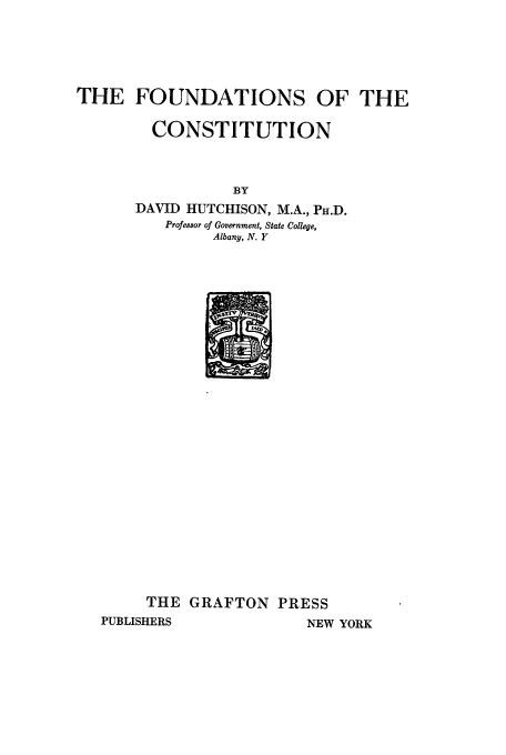 handle is hein.cow/foutcon0001 and id is 1 raw text is: THE FOUNDATIONS OF THE
CONSTITUTION
BY
DAVID HUTCHISON, M.A., PH.D.
Profe8sor of Government, State College,
Albany, N. Y

THE GRAFTON PRESS
PUBLISHERS               NEW YORK


