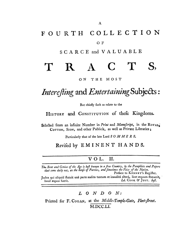 handle is hein.cow/fovatki0002 and id is 1 raw text is: FOU RTH COLLECTION
OF
SCARCE and VALUABLE

T

R

A

C

T

8)

ON THE MOST
Interefling and Entertaining Subje&s:
But chiefly fuch as relate to the

HISTORY

and CONSTITUTION

of thefe

Kingdoms.

Sele&ed from an infinite Number in Print and Manufcript, in the ROYAL'
COTTON, SIoN, and other Publick, as well as Private Libraries;
Particularly that of the late Lord S 0 Md M  E R S.
Revifed by EMINENT HA ND S.
V O L. II.
ik4 Bent and Genius of the Age is bej? known in a free Country, by the Pamphlets and Papers
that come daily out, as the Senfe of Parties, and fometimes the Voice of the Nation.
Preface to KENNET'S Regifler.
Judex qui aliquid flatuit uni parte audita tantum et inaudit, alteri, licet equum fatuerit,
haud equus fuerit.                                  Ld. COOK & JUST. /I.

LONDON:

Printed for F. COGAN,

at the Middle-Temple-Gate, Fleet-flreet.
M.DCC.LI.


