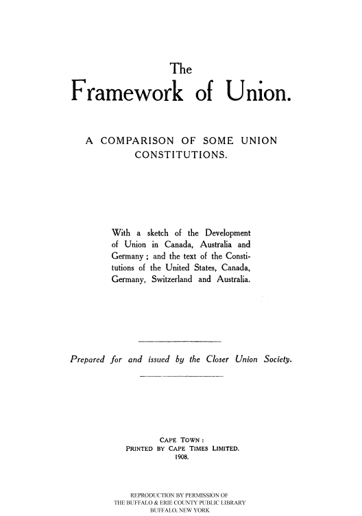 handle is hein.cow/framucu0001 and id is 1 raw text is: 




                     The

Framework of Union.


A COMPARISON OF SOME
           CONSTITUTIONS.


UNION


         With a sketch of the Development
         of Union in Canada, Australia and
         Germany; and the text of the Consti-
         tutions of the United States, Canada,
         Germany, Switzerland and Australia.






Prepared for and issued by the Closer Union Society.






                    CAPE TOWN:
            PRINTED BY CAPE TIMES LIMITED.
                       1908.


             REPRODUCTION BY PERMISSION OF
          THE BUFFALO & ERIE COUNTY PUBLIC LIBRARY
                 BUFFALO, NEW YORK


