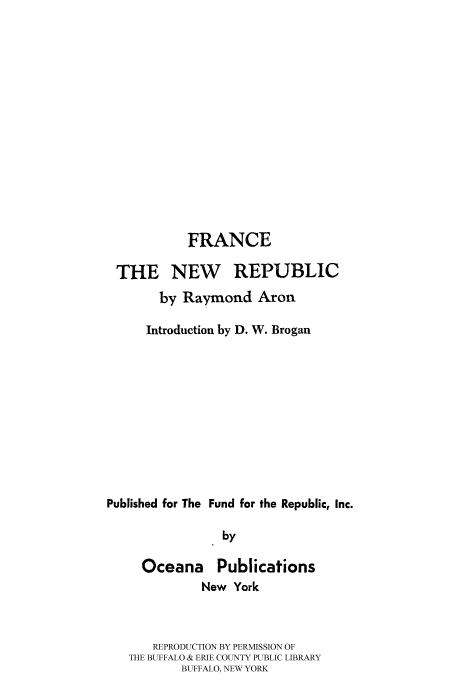 handle is hein.cow/franwre0001 and id is 1 raw text is: 














            FRANCE

 THE NEW REPUBLIC
       by Raymond Aron

       Introduction by D. W. Brogan










Published for The Fund for the Republic, Inc.

                 by


Oceana


Publications


          New York



   REPRODUCTION BY PERMISSION OF
THE BUFFALO & ERIE COUNTY PUBLIC LIBRARY
        BUFFALO, NEW YORK


