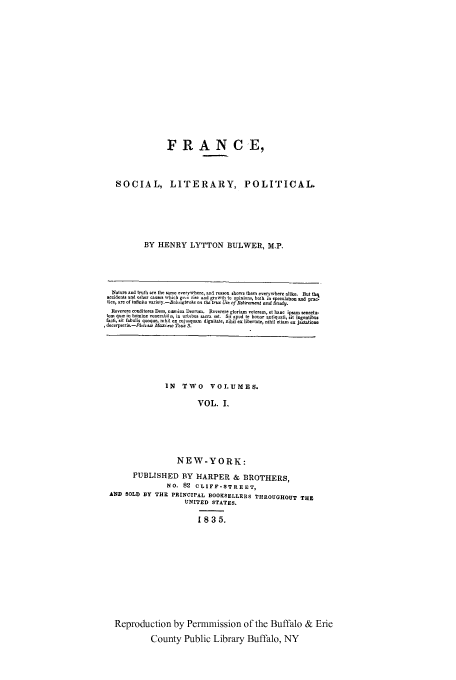 handle is hein.cow/frasolp0001 and id is 1 raw text is: FRANCE,
SOCIAL, LITERARY, POLITICAL.
BY HENRY LYTTON BULWER, M.P.
Nalure and tr   h are the same everywhre, an4 reason shows them everywhere alike. But thl
accidents and Qiher causes which gr erise and growth to opin ns both in speculation and prac.
tce, are of infinite variely.-Bo.ngbrok  the tzue Use of Baittremew and 8udy.
Reverere conditore Dees, In  !,a Deorm. Reverere gloriam velerem, et hane ipsam seneetu-
torn quas in holnine: venerabi!Ls, in urbibus acr.  t. Sit apud te honor antnqua. l, st ingentibu.
facI, ait [abuhis qutoiu~e, nmhil ex c.uj qim digrnl ~tte~ n x ibertate, nihil etiam  ex jactatione
decerpris.-Phn-ta Maxi- Tc-u S.

IN TWO VOLUMES.
VOL. 1.
NEW-YORK:
PUBLISHED BY HARPER & BROTHERS,
NO. 82 CLIFF-STREET,
AND SOLD BY THE PRINCIPAL BOOKSELLERS THROUGHOUT THE
UNITED STATES.
1835.

Reproduction by Permmission of the Buffalo & Erie
County Public Library Buffalo, NY


