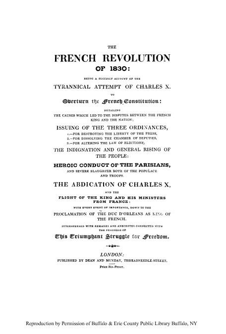handle is hein.cow/frebeins0001 and id is 1 raw text is: THE

FRENCH REVOLUTION
OF 1830:
BEING A SUCCINCT ACCOUNT OF THE
TYRANNICAL ATTEMPT OF CHARLES X.
TO
Oberturn tic frec            tutin:
DETAILING
THE CAUSES WHICH LED TO THE DISPUTES BETWEEN THE FRENCH
KING AND THE NATION;
ISSUING OF THE THREE ORDINANCES,
i.-FOR DESTROYING THE LIBERTY OF THE PRESS,
2.-FOR DISSOLVING THE CHAMBER OF DEPUTIES,
3.-FOR ALTERING THE LAW OF ELECTIONS,;
THE INDIGNATION AND GENERAL RISING OF
THE PEOPLE:
HEROIC CONDUCT OF THE PARISIANS,
AND SEVERE SLAUGHrER BOTH OF THE POPULACE
AND TROOPS.
THE ABDICATION OF CHARLES X,
AND THE
FLIGHT OF THE KING AND HIS MINISTERS
FROM FRANCE:
WITH EVERY EVENT OF IMPORTANCE, DOWN TO THE
PROCLAMATION OF THE DUC DORLEANS AS KING OF
THE FRENCH.
INTERSPERSED WITH REMARKS AND ANECDOTES CONNECTED WITH
THE PROGRESS OF
Vtff riumpt-ant Struggle for frgebom.
LONDON:
PUBLISHED DY DEAN AND MUNDAY, THREADNEEDLE-STREET,
Price Six-Pence.

Reproduction by Permission of Buffalo & Erie County Public Library Buffalo, NY


