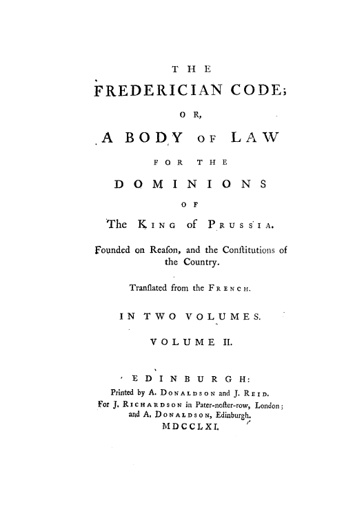 handle is hein.cow/fredcobd0002 and id is 1 raw text is: THE
FREDERICIAN CODE;
O R,

A BO DY

o LAW

FOR  THE

DOMINIONS
o F
The   KING      of PRUSS'IA.
Founded on Reafon, and the Conflitutlons of
the Country.
Tranflated from the F R E N C H.
IN   TWO     VOLUMES.
VOLUME II.
E D I N B U R G H:
Printed by A. DONALDSON and J. REID.
For J. R I C H A R D S o N in Pater-nofter-row, London;
and A, 1 0 N A L D S o N, Edinburgh.
MDCCLXI.


