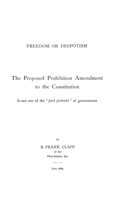 handle is hein.cow/freedep0001 and id is 1 raw text is: FREEDOM OR DESPOTISM
The Proposed Prohibition Amendment
to the Constitution
Is not one of the just powers  of government
BY
B. FRANK CLAPP
of the
Philadelphia Bar

June, 1889



