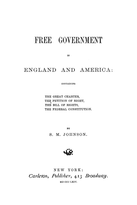 handle is hein.cow/freegg0001 and id is 1 raw text is: FREE GOVERNMENT
IN

ENGLAND

AND AMERICA:

CONTAINING

THE GREAT CHARTER,
THE PETITION OF RIGHT,
THE BILL OF RIGHTS,
THE FEDERAL CONSTITUTION.
BY
S. M. JOHNSON.

NEW YORK:
Carleton, Publifher, 4.13 Broadway.
MD CCC LXIV.


