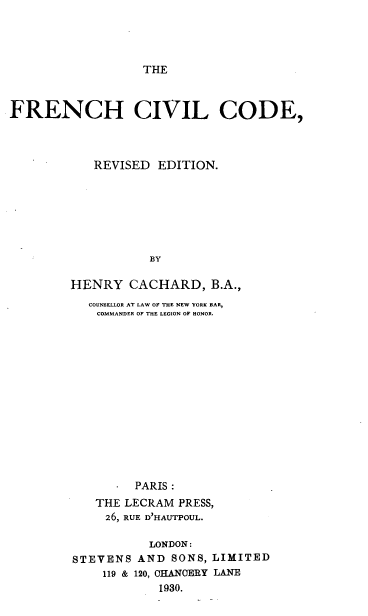 handle is hein.cow/frencvod0001 and id is 1 raw text is: 




THE


FRENCH CIVIL CODE,



            REVISED EDITION.







                   BY


        HENRY CACHARD, B.A.,
           COUNSELLOR AT LAW OF THE NEW YORK BAR,
           COMMANDER OF THE LEGION OF HONOR.















                 PARIS :
            THE LECRAM PRESS,
            26, RUE D'HAUTPOUL.


           LONDON:
STEVENS AND SONS,
    119 & 120, CHANCERY
            1930.


LIMITED
LANE


