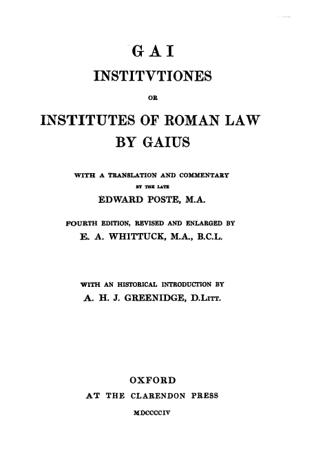 handle is hein.cow/gairl0001 and id is 1 raw text is: GAI
INSTITVTIONES
OR
INSTITUTES OF ROMAN LAW

BY GAIUS
WITH A TRANSLATION AND COMMENTARY
BY TH ATE
EDWARD POSTE, M.A.
FOURTH EDITION, REVISED AND ENLARGED BY
E. A. WHITTUCK, M.A., B.C.L.
WITH AN HISTORICAL INTRODUCTION BY
A. H. J. GREENIDGE, D.LiTT.
OXFORD
AT THE CLARENDON PRESS

MPCCCCIV


