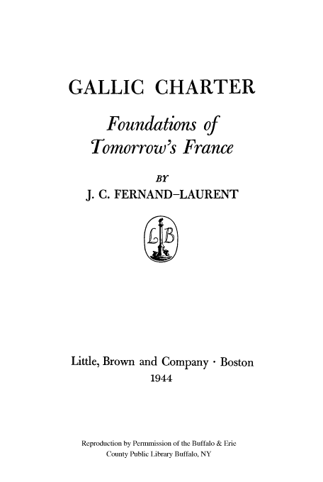handle is hein.cow/gallifo0001 and id is 1 raw text is: GALLIC CHARTER
Foundations of
Tomorrow's France
BY
J. C. FERNAND-LAURENT

Little, Brown and Company. Boston
1944
Reproduction by Permmission of the Buffalo & Erie
County Public Library Buffalo, NY


