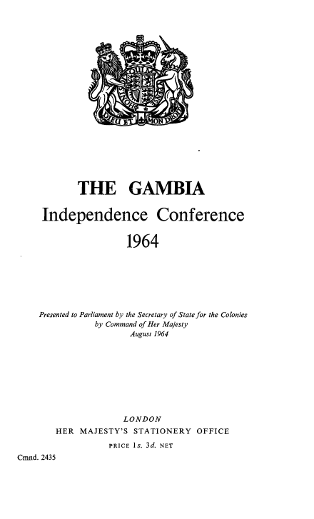 handle is hein.cow/gambiinco0001 and id is 1 raw text is: THE

GAMBIA

Independence Conference
1964
Presented to Parliament by the Secretary of State for the Colonies
by Command of Her Majesty
August 1964
LONDON

HER MAJESTY'S

STATIONERY

OFFICE

PRICE Is. 3d.

Cmnd. 2435

NET



