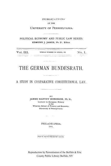 handle is hein.cow/gebund0001 and id is 1 raw text is: PUBLIC ATITC) Ny-'

OF THE
UNIVERSITY OF PENNSYLVANIA.
POLITICAL ECONOMY AND PUBLIC LAW SERIES.
EDMUND J. JAMES, Ph. D., Editor.

WHOLE NUMBER IN SERIES, 10.

No. 1.

THE GERMAN BUNDESRATH.
A STUDY IN COMPARATIVE CONSTITUTIONAL LAW.
BY
JAMES HARVEY ROBINSON, Ph. D.,
Lecturer in European Histoiy
in the
Wharton School of Finance and Economy,
University of Pennsylvania.

PHILADELPHIA.
Sl.
Reproduction by Permmission of the Buffalo & Erie
County Public Library Buffalo, NY

Vol. III.


