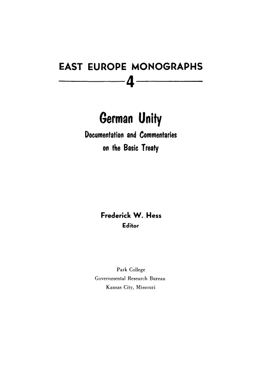 handle is hein.cow/geruocna0001 and id is 1 raw text is: EAST EUROPE MONOGRAPHS
4
German Unity
Documentation and Commentaries
on the Basic Treaty
Frederick W. Hess
Editor
Park College
Governmental Research Bureau
Kansas City, Missouri


