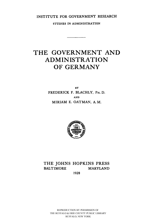 handle is hein.cow/ggerm0001 and id is 1 raw text is: 


INSTITUTE FOR GOVERNMENT RESEARCH
        STUDIES IN ADMINISTRATION






THE GOVERNMENT AND

     ADMINISTRATION

        OF GERMANY




                BY
      FREDERICK F. BLACHLY, PH. D.
                AND
       MIRIAM E. OATMAN, A.M.


THE JOHNS
BALTIMORE


HOPKINS PRESS
      MARYLAND
1928


   REPRODUCTION BY PERMISSION OF
THE BUFFALO & ERIE COUNTY PUBLIC LIBRARY
      BUFFALO, NEW YORK


