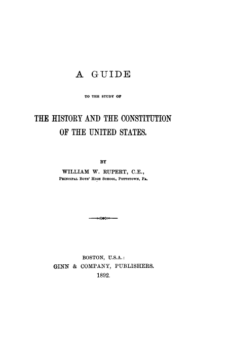 handle is hein.cow/ghicosta0001 and id is 1 raw text is: A GUIDE
TO THE STUDY OF
THE HISTORY AND THE CONSTITUTION
OF THE UNITED STATES.
BY
WILLIAM W. RUPERT, C.E.,
PRINCIPAL Boys' HIGH SCHOOL, POTTSTOWN, PA.

BOSTON, U.S.A.:
GINN & COMPANY, PUBLISHERS.
1892.


