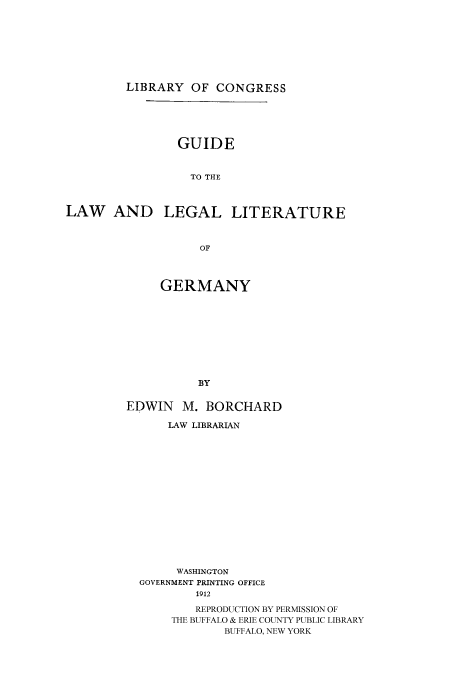 handle is hein.cow/glllger0001 and id is 1 raw text is: 






         LIBRARY OF CONGRESS




                GUIDE


                  TO THE


LAW AND LEGAL LITERATURE


                   OF


     GERMANY








          BY

EDWIN M. BORCHARD


    LAW LIBRARIAN













    WASHINGTON
GOVERNMENT PRINTING OFFICE
        1912
        REPRODUCTION BY PERMISSION OF
     THE BUFFALO & ERIE COUNTY PUBLIC LIBRARY
            BUFFALO, NEW YORK


