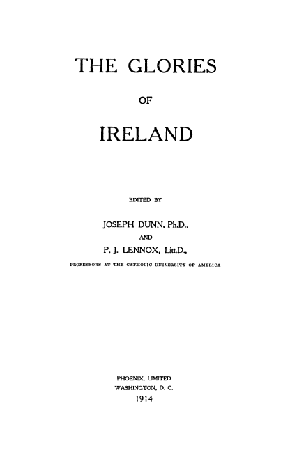 handle is hein.cow/gloirend0001 and id is 1 raw text is: 





THE GLORIES


            OF



     IRELAND


     EDITED BY


JOSEPH DUNN, Ph.D.,
       AND
P. J. LENNOX, Litt.D.,


PROFESSORS AT THE CATHOLIC UNIVERSITY OF AMERICA











         PHOENIX. LIMITED
         WASHINGTON, D. C.
             1914


