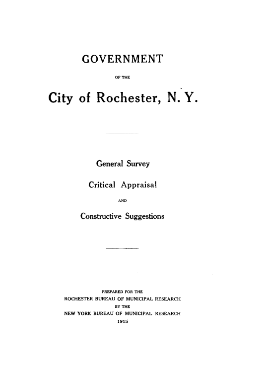 handle is hein.cow/gociroc0001 and id is 1 raw text is: GOVERNMENT
OF THE
City of Rochester, N. Y.

General Survey
Critical Appraisal
AND
Constructive Suggestions

PREPARED FOR THE
ROCHESTER BUREAU OF MUNICIPAL RESEARCH
BY THE
NEW YORK BUREAU OF MUNICIPAL RESEARCH
1915


