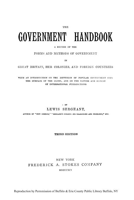 handle is hein.cow/gohandr0001 and id is 1 raw text is: THE
GOVERNMENT HANDBOOK
A RECORD OF THE
FORMS AND METHODS OF GOVERNMENT
IN
GEAT BRITAIN, HER COLONIES, AND FOREIGN COUNTRIES
WITH AN INTRODUCTION ON THE DIFFUSION OF POPULAR GOVERNMENT OVI1.
THE SURFACE OF THE GLOBE, AND ON THE NATURE AND EXTENT
OF INTERNATIONAL JURISDICTIONS

LEWIS SERGEANT,
AUTHOR OF NEW GREECE,  ENGLAND'S POLICY; ITS TRADITIONS AND PROBLEMS, ETC.
THIRD EDITION
NEW YORK
FREDERICK        A. STOKES COMPANY
MDCCCXCI

Reproduction by Permmission of Buffalo & Erie County Public Library Buffalo, NY


