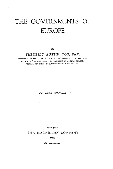 handle is hein.cow/goofeur0001 and id is 1 raw text is: THE GOVERNMENTS OF
EUROPE
BY
FREDERIC AUSTIN OGG, PH.D.
PROFESSOR OF POLITICAL SCIENCE IN THE UNIVERSITY OF WISCONSIN
AUTHOR OF  THE ECONOMIC DEVELOPMENT OF MODERN EUROPE,
SOCIAL PROGRESS IN CONTEMPORARY EUROPE, ETC.
RE VISED EDITION
THE MACMILLAN COMPANY
1922

.411 rights reserved


