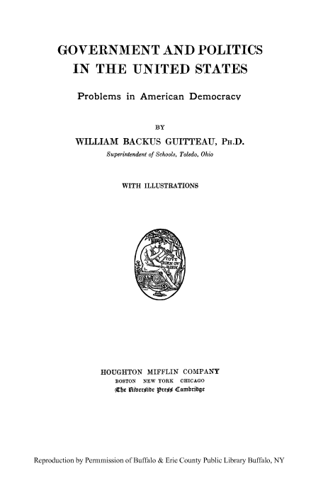 handle is hein.cow/gopopro0001 and id is 1 raw text is: GOVERNMENT AND POLITICS
IN THE UNITED STATES
Problems in American Democracy
BY
WILLIAM BACKUS GUITTEAU, PH.D.
Superintendent of Schools, Toledo, Ohio

WITH ILLUSTRATIONS

HOUGHTON MIFFLIN COMPANY
BOSTON NEW YORK CHICAGO
(the Iniberible Pre## <cambribge

Reproduction by Permnmission of Buffalo & Erie County Public Library Buffalo, NY


