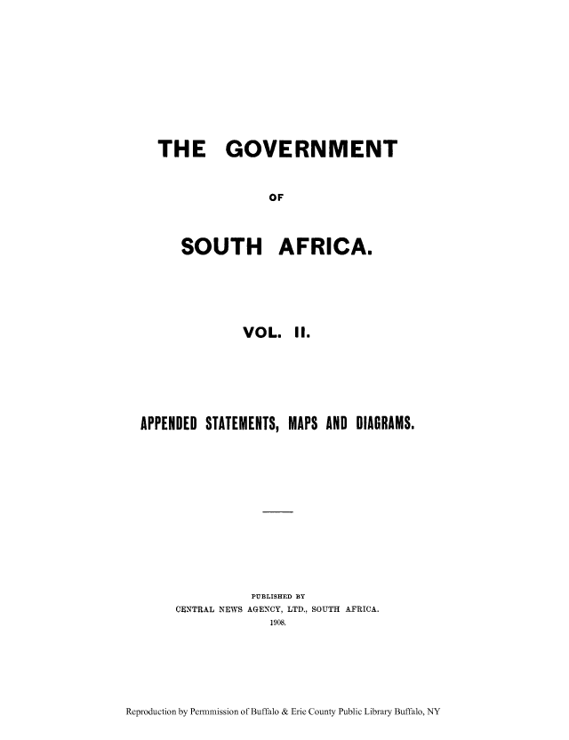 handle is hein.cow/govso0002 and id is 1 raw text is: THE GOVERNMENT
OF
SOUTH AFRICA.

VOL. II.
APPENDED STATEMENTS, MAPS AND DIAGRAMS.
PUBLISHED BY
CENTRAL NEWS AGENCY, LTD., SOUTH AFRICA.
1908,

Reproduction by Permnmission of Buffalo & Erie County Public Library Buffalo, NY


