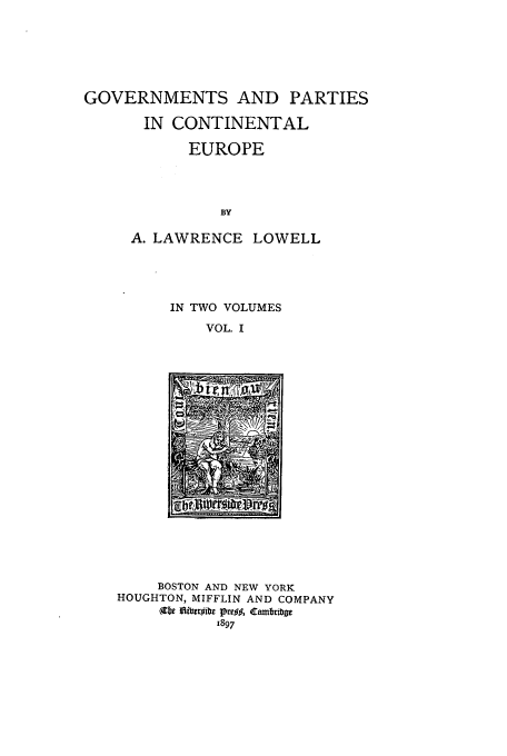 handle is hein.cow/gpartce0001 and id is 1 raw text is: GOVERNMENTS AND PARTIES
IN CONTINENTAL
EUROPE
BY
A. LAWRENCE LOWELL

IN TWO VOLUMES
VOL. I

BOSTON AND NEW YORK
HOUGHTON, MIFFLIN AND COMPANY
(9fx 6ibtibezb l~e 8 ambriba
1897


