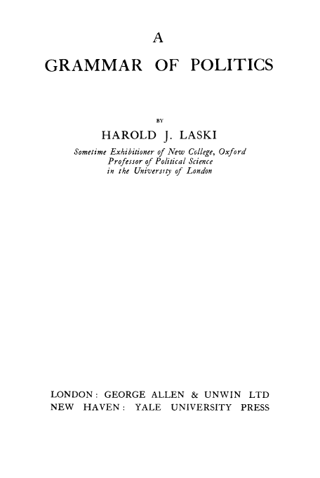 handle is hein.cow/grmopo0001 and id is 1 raw text is: GRAMMAR OF POLITICS
BY
HAROLD J. LASKI
Sometime Exhibitioner of New College, Oxford
Professor of Political Science
in the University of London
LONDON: GEORGE ALLEN & UNWIN LTD
NEW HAVEN: YALE UNIVERSITY PRESS


