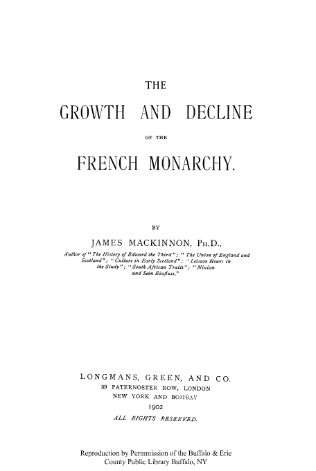 handle is hein.cow/grodfmo0001 and id is 1 raw text is: THE
GROWTH AND DECLINE
OF THE
FRENCH MONARCHY.
BY
JAMES MACKINNON, Ph.D.,
Author of The History of Edward the Third ;  The Union of England and
Scotland;  Culture in Early Scotland;  Leisure Hours in
the Study; South African Traits; Ninian
und Sein Einfluss.
LONGMANS, GREEN, AND CO.
39 PATERNOSTER ROW, LONDON
NEW YORK AND BOMBAY
1902
ALL RIGHTS RESERVED.

Reproduction by Permmission of the Buffalo & Erie
County Public Library Buffalo, NY


