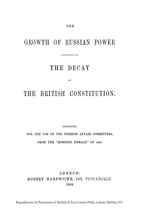 handle is hein.cow/grussb0001 and id is 1 raw text is: THE

GROWTH OF RUSSIAN POWER
CO'TTN(GNT ON
THE DECAY
OF
THE BRITISH CONSTITUTION.
REPRINTED
FOR THE USE OF THE FOREIGN AFFAIR COMMITTEES,
FROM THE MORNING HERALD OF 1856.
LONDON:
ROBERT HARDWICKE, 192, PICCADILLY.
1858.

Reproduction by Permission of Buffalo & Erie County Public Library Buffalo, NY


