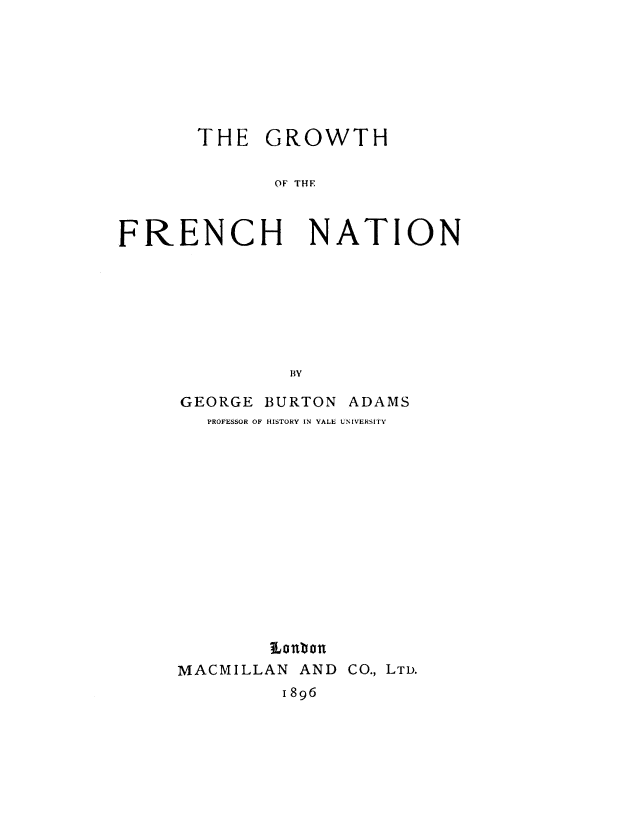 handle is hein.cow/grwfn0001 and id is 1 raw text is: 







THE GROWTH

       OF THE


FRENCH


NATION


GEORGE BURTON ADAMS
   PROFESSOR OF HISTORY IN YALE UNIVERSITY














        Lao bon
MACMILLAN AND CO., LTD.
         1896


