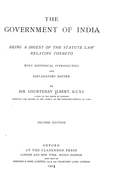 handle is hein.cow/gtiabdtst0001 and id is 1 raw text is: 





                    THE



GOVERNMENT OF INDIA





  BEING A DIGEST OF THE STATUTE LAW

             RELA TING THERETO



          WITH HISTORICAL INTRODUCTION

                      AND

              EXPLANATORY MATTER


                      BY

       SIR COURTENAY ILBERT, K.C.S.I.
               CLERK OF THE HOUSE OF COMkIMONS
    SOMETIME LAW MEMBER OF THE COUNCIL OF THE GOVERNOR -GENERAL OF INDIA







                SECOND EDITION







                   OXFORD
          AT THE CLARENDON PRESS
        LONDON AND NEW YORK: HENRY FROWDE
                    ALSO SOLD BY
    STEVENS & SONS, LIMITED, ii9 & 120 CHANCERY LANE, LONDON
                     T 9O'j



