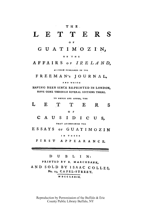 handle is hein.cow/guatiref0001 and id is 1 raw text is: THE
L, E T T E R S
O F
G U A T I M 0 Z I'N,
O N 'T H E
AFFAIRS OF IRELAND,
AS FIRST PUBLISHED 11 THE
FREEMAN's JOURNAL,
AND WHICH
HAVING BEEN SINCE RE-PRINTED IN LONDON,
HAVE GONE THROUGH SEVERAL EDITIONS THERE.
TO WHICH ARE ADDED, THE
L    E    T     T    E     R    S
O F
C  A  U  S I D    i c   u  S,
THAT ACCOMPANIED THE
ESSAYS OF GUATIMOZIN
I N  THEIR
FIRST     APPEARANCE.
D  U   B  L  I N:
PRINTED BY R. MARCHBANK,
AND SOLD BY ISAAC COLLES,
No. 13, CAPEL-STREET
M D CC LXXix.
Reproduction by Permmission of the Buffalo & Erie
County Public Library Buffalo, NY


