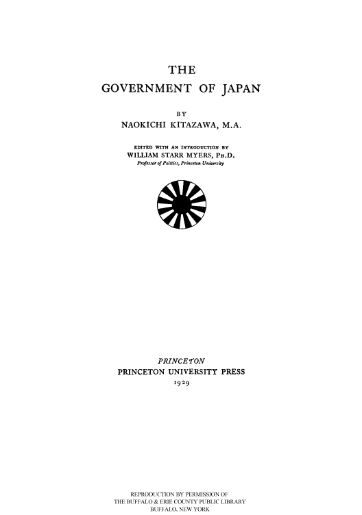 handle is hein.cow/gvmtjapa0001 and id is 1 raw text is: 







                THE

GOVERNMENT OF JAPAN


                  BY
     NAOKICHI KITAZAWA, M.A,


  EDITED WITH AN INTRODUCTION BY
WILLIAM STARR MYERS, PH.D.
  Professor of Politics, Princeton University


           PRINCEON
 PRINCETON UNIVERSITY PRESS
              1929














    REPRODUCTION BY PERMISSION OF
THE BUFFALO & ERIE COUNTY PUBLIC LIBRARY
         BUFFALO, NEW YORK



