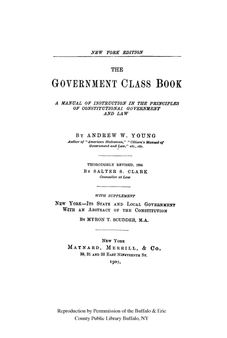 handle is hein.cow/gvtclab0001 and id is 1 raw text is: NEW YORK EDITION
THE
GOVERNMENT CLASS BOOK
A MANUAL OF INSTRUCTION IN THE PRINCIPLES
OF CONSTITUTIONAL GO VERNMENT
AND LAW
By ANDREW W. YOUNG
Author of American Statesman,  Citizen's Manual of
Government and Law, etc., etc.
THOROUGHLY REVISED, 1894
By SALTER S. CLARK
Counsellor at Law
WITH SUPPLEMENT
NEW YORK-ITS STATE AND LOCAL GOVERNMENT
WITH AN ABSTRACT OF THE CONSTITUTION
By MYRON T. SCUDDER, M.A.
NEW YORK
MAYNARD, MERRILL, & CO.
29, 31 AND 38 EAST NINETEENTH ST.
1903.
Reproduction by Permmission of the Buffalo & Erie
County Public Library Buffalo, NY


