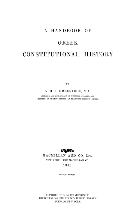 handle is hein.cow/habgreekc0001 and id is 1 raw text is: 







A HANDBOOK


OF


                   GREEK


CONSTITUTIONAL HISTORY







                       BY

            A. H. J. GREENIDGE, M.A.
                    0
          LECTURER AND LATE FELLOW OF HERTFORD COLLEGE, AND
       LECTURER IN ANCIENT HISTORY AT BRASENOSE COLLEGE, OXFORD


          Lwn
MACMILLAN AND CO, LTD.
  NEW YORK: THE MACMILLAN CO.
           1896

         All rigrhts reserml


    REPRODUCTION BY PERMISSION OF
THE BUFFALO & ERIE COUNTY PUBLIC LIBRARY
         BUFFALO, NEW YORK


