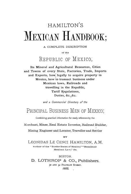 handle is hein.cow/hammexh0001 and id is 1 raw text is: HAMILTON'S
MEXICAN HANDBOOK;
A COMPLETE DESCRIPTION
of the
REPUBLIC OF MEXICO,
Its Mineral and' Agricultural Resources, Cities
and Towns of every State, Factories, Trade, Imports
and Exports, how legally to acquire property in
Mexico, how to transact business under
Mexican laws, Railroads and
travelling in the Republic,
Tariff Regulations,
Duties, &c.,&c.
and a Commercial Directory of the
PRINCIPAL BUSINESS MEN OF MEXICO;
Combining practical information for ready reference by the
Merchant, Miner, Real Estate Investor, Railroad Builder,
Mining Engineer and Locator, Traveller and Settler
BY
LEONIDAS LE CENCI HAMILTON, A.M.
Author of the  Border States of Mexico,  Harniltono,
Mexican Law, &o.
BOSTON.
D. LOTHROP & CO., Publishers.
30 AND 32 FRANKLIN STREET.
/888.


