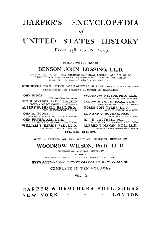 handle is hein.cow/harpush0010 and id is 1 raw text is: HARPER'S                     ENCYCLOP1EDIA
of
UNITED STATES HISTORY
FROM    458    A.D   TO   1909
BASED UPON THE PLAN OF
BENSON JOHN LOSSING, LL.D.
SOMETIME EDITOR OF  THE AMERICAN HISTORICAL RECORD  AND AUTHOR OF
1 THE PICTORIAL FIELD-BOOK OF THE REVOLUTION  -THE PICTORIAL FIELD-
BOOK OF THE WAR OF 1812 ETC., ETC., ETC.
WITH SPECIAL CONTRIBUTIONS COVERING EVERY PHASE OF AMERICAN HISTORY AND
DEVELOPMENT BY EMINENT AUTHORITIES, INCLUDING
JOHN FISKE.                          WOODROW WILSON, Ph.D., LL.D.
THE AMERICAN HISTORIAIV     PRESIDENT OF PRINCETON UNIVERSITY
WM. R. HARPER, Ph.D., LL.D., D.D.    GOLDWIN SMITH, D.C.L., LL.D.
PRESIDENT OF THE UNIVERSITY OF CHICAGO   PROF. OF HISTOR UNIV. OF TORONTC
ALBERT BUSHNELL HART, Ph.D.          MOSES COlT TYLER, LL.D.
PROF. OF HISTORY AT HARVARD          PROF. OF HISTORY AT CORNELL
JOHN B. MOORE.                       EDWARD G. BOURNE, Ph.D.
PROb. 01. IN7ERNAZIONAL LAW AT COLUMBIA         PROF. OF HISTORY AT YALE
JOHN FRYER, A.M., LL.D.              R. J. H. GOTTHEIL, Ph.D.
PROF. OF LITERATURE AT UNIV. OF CALIFORNIA  PROF. OF SEMITIC LANGUAGES AT COLUMBIA
WILLIAM T. HARRIS, Ph.D., LL.D.      ALFRED T. MAHAN, D.C.L., LL.D.
U. S. COMMISSIONER OF EDUCATION  CAPTAIN UNITED STATES NAVY (Retired
ETC., ETC., ETC., ETC.
WITH A PREFACE ON THE STUDY OF AMERICAN HISTORY BY
WOODROW WILSON, PH.D., LL.D.
PRESIDENT OF PRINCETON UNIVERSITY
AUTHOR OF
A HISTORY OF THE AMERICAN PEOPLE, ETC., ETC.
WITH ORIGINAL DOCU.EiVTS, PORTRAITS, MAPS, PLANS, &
COMPLETE IN TEN VOLUMES
VOL. X
HARPER & BROTHERS PUBLISHERS
NEW        YORK           =          =         -      LONDON


