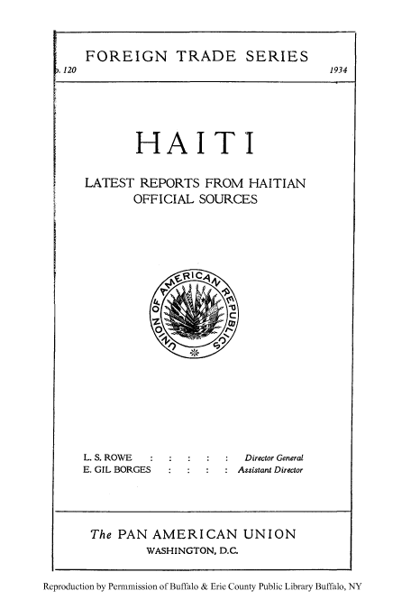 handle is hein.cow/hati0001 and id is 1 raw text is: FOREIGN TRADE SERIES
. 120                            1934
HAITI
LATEST REPORTS FROM HAITIAN
OFFICIAL SOURCES

L. S. ROWE
E. GIL BORGES

Director General
Assistant Director

The PAN AMERICAN UNION
WASHINGTON, D.C.
Reproduction by Permmission of Buffalo & Erie County Public Library Buffalo, NY



