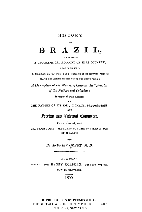 handle is hein.cow/hbracore0001 and id is 1 raw text is: IIISTORY
OF
BRAZIL,
COMPRISING
A GEOGRAPHICAL ACCOUNT OF THAT COUNTRY,
TOGETAER WITH
A NARRATIVE OF THE MOST REMARKABLE EVENTS WHICII
HAVE OCCURRED THERE SINCE ITS DISCOVERY;
A Description of the llanners, Customs, Rcligion, 4'c.
of the Natives and Colonists;
Interspersed with Remarks
ON
THE NATURE OF ITS SOIL, CLIMATE, PRODUCTIONS,
AND
forvetn anti 3ntma1 Commerce.
To which' are subjoined
CAUTIONS TO NEW SETTLERS FOR TtlE PRESERVATION
OF HEALTH.
By ANDREWY GRANT, 3. D.
LONDO'
PINIEJ) tOR HENRY COLBURN, CONDUIT-STREET,
NEW BOND-STREET.
Iso.
REPRODUCTION BY PERMISSION OF
THE BUFFALO & ERIE COUNTY PUBLIC LIBRARY
BUFFALO, NEW YORK


