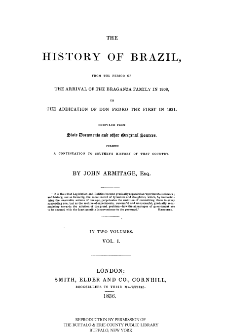 handle is hein.cow/hbraz0001 and id is 1 raw text is: 







THE


HISTORY OF BRAZIL,


                        FROM TIE PERIOD OF


      THE ARRIVAL OF THE BRAGANZA FAMILY IN 1808,

                                TO

  THE ABDICATION OF DON PEDRO THE FIRST IN 1831.


                           COMPILED FROM

            *tate Documents anb otber Original tourreo.

                               FORMINO

     A  CONTINUATION TO SOUTHEY'S HISTORY OF THAT COUNTRY.




               BY JOHN ARMITAGE, ESQ.



     it is thus that Legislation and Politics become gradually regarded as experimental sciences
   and history, not as formerly, the mere record of tyrannies and slaughters, which, by immortal-
   izing the execrable actions of one age, perpetuates the ambition of committing them in every
   succeeding one, but as the archive of experiments, successful and unsuccessful, gradually accu-
   mulating towards the solution of the grand problem-how the advantages of government are
   to be secured with the least possible inconvenience to the governed.  IIasc aL,




                       IN TWO VOLUMES.

                             VOL. I.


                    LONDON:

SMITH, ELDER AND CO., CORNHILL,
          BOOKSELLERS TO THEIR MAJESTIES.

                       1836.




          REPRODUCTION BY PERMISSION OF
    THE BUFFALO & ERIE COUNTY PUBLIC LIBRARY
                 BUFFALO, NEW YORK


