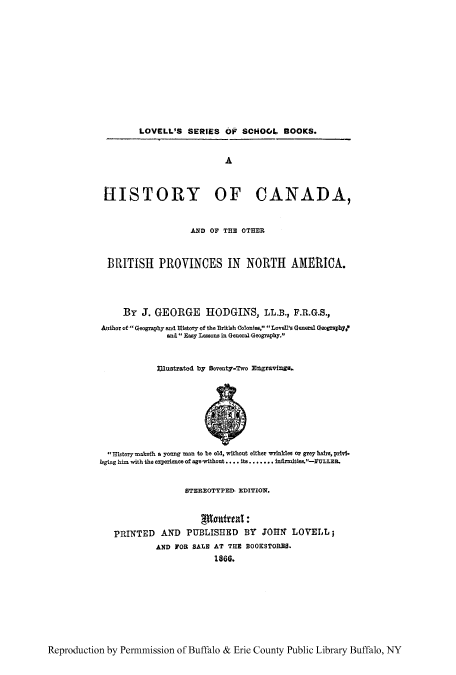 handle is hein.cow/hcanapn0001 and id is 1 raw text is: LOVELL'S SERIES OP SCHOOL BOOKS.

A
RISTORY OF CANADA,
AND OF THE OTHER
BRITISH PROVINCES IN NORTH AMERICA.
By J. GEORGE HODGINS, LL.B., F.R.G.S.,
Author of Geography and History of the BrItish Colonies,  Lovel's General Geography?
and  Easy Lessons in General Geography.
Illustrated by Seventy-Two Engravings
History maketh a young man to be old, without either wrinkles or grey hAirs, privi.
leging him with the experience of agevwithout .... Its ....... infirmites.-FULLEB.
STEREOTYPED- EDITION.
PRINTED AND PUBLISHED BY JOHN LOVELL;
AND FOR SALE AT THE BOOKSTORES.
1866.

Reproduction by Permmission of Buffalo & Erie County Public Library Buffalo, NY


