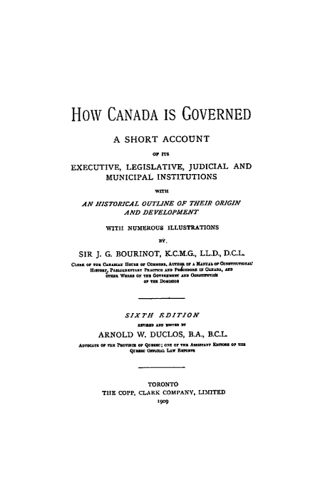 handle is hein.cow/hcangsh0001 and id is 1 raw text is: How CANADA IS GOVERNED
A SHORT ACCOUNT
OF ITS
EXECUTIVE, LEGISLATIVE, JUDICIAL AND
MUNICIPAL INSTITUTIONS
WITH
AN HISTORICAL OUTLINE OF THEIR ORIGIN
AND DEVELOPMENT
WITH NUMEROUS ILLUSTRATIONS
Hr.
SIR J. G. BOURINOT, K.C.M.G., LL.D., D.C.L
CLERK OF TIl CANAiAN  ova or CoO.l   AUTHOR OFA MAN   b UAl OF CNTITUTIORAI
HStoRY1 PASMIANENYARY PEAOCON AND PR4EDUIR IN O..ADA, An
WHlR WOJs ON THU GON NT AND OoaN8tnzdk
OP THE DomUIGE
SIXTH    EDITION
EmBED AND UDITED DY
ARNOLD W. DUCLOS, B.A., B.C.L
ADVOCATE OF Tug PROVINCE Or QIume; CNN OF fTH AmlmThan EZma or THE
Quin QOwxTaAw LIrcaRs
TORONTO
THE COPP, CLARK COMPANY, LIMITED
1909


