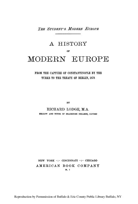 handle is hein.cow/hcapcon0001 and id is 1 raw text is: 1'E STUDENT'S. MODERN EUROPE

A HISTORY
OF
MODERN EUROPE
FROM THE CAPTURE OF CONSTANTINOPLE BY THE
TURKS TO THE TREATY OF BERLIN, 1878
BY
RICHARD, LODGE, M.A.
FELLOW AND TUTOR OF BRAZENOSE COLLEGE, OXFORD

NEW YORK -: CINCINNATI     CHICAGO
AMERICAN BOOK COMPANY
M. I

Reproduction by Permmission of Buffalo & Erie County Public Library Buffalo, NY


