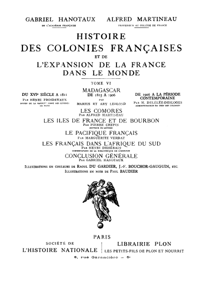 handle is hein.cow/hcfefm0006 and id is 1 raw text is: GABRIEL HANOTAUX
DE L'ACADOMIE FRANQAISE

ALFRED MARTINEAU
PROFESSEUR AU COLLEGE DE FRANCE

HISTOIRE
DES COLONIES FRAN AISES
ET DE
L'EXPANSION DE LA FRANCE
DANS LE MONDE
TOME VI

DU XVIe SIPCLE A 1811
PAR HENRI FROIDEVAUX
DOYEN DE LA FACTTP R IBE DES L..TTRE3

MADAGASCAR
DE 1815 A 1906
E AR
MARIUS ET ARY LEBLOND

DE 1906 A LA P$RIODE
CONTEMPORAINE
PAOR M. DELItl,)E-DESLOGES

LES COMORES
PAR ALFRED MARTINEAU
LES ILES DE FRANCE ET DE BOURBON
PAR PIERRE CREPIN
DOCTEUR ES LETTRES
LE PACIFIQUE FRANCAIS
PAR MARGUERITE VERDAT
LES FRANQAIS DANS L'AFRIQUE DU SUD
PAR HENRI DEHRRAIN
CONSERAEUR DRE LA RIELOITHiQUE E La EST-TUT
CONCLUSION GENERALE
PAR GABRIEL HANOTAUX

ILLUSTRATIONS EN

COULEURS DE RAOUL DU GARDIER, J.-F. BOUCHOR-GAUGUIN, ETC.
ILLUSTRATIONS EN NOIR DE PAUL BAUDIER

PARIS
SOCIPTE DE                LIBRAIRIE     PLON
L'HISTOIRE NATIONALE          LES PETITS-FILS DE PLON ET NOURRIT
8, rue Garanciare - 6-


