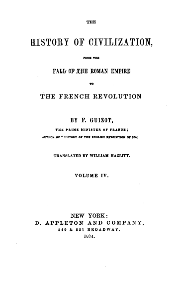 handle is hein.cow/hcfre0004 and id is 1 raw text is: 



THE


HISTORY OF CIVILIZATION,


               FROM TmB


      FALIr OF ,SIE ROMAN EMPIRE

                 TO


   THE  FRENCH REVOLUTION




           BY  F. GUIZOT,

       THE PRIME MINISTER OF FRANCE;
   AUTHOR OP H'ITORY OF THE ENGLEH RVOILTION OF 1640



       TRANSLATED BY WILLIAM HAZLITT.



             VOLUME IV.








             NEW YORK:
 D. APPLETON AND COMPANY,
        549 & 551 BROADWAY.
               1874.


