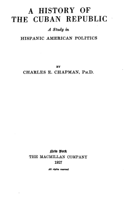 handle is hein.cow/hcrsha0001 and id is 1 raw text is: 

     A  HISTORY OF

THE CUBAN REPUBLIC

           A Study in

   HISPANIC AMERICAN POLITICS





             BY
    CHARLES E. CHAPMAN, PH.D.


      Deb) Work
THE MACMILLAN COMPANY
        1927
      dKoaU flh.nn


